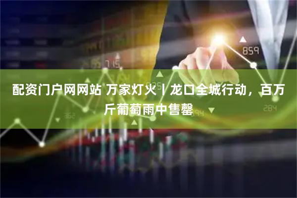 配资门户网网站 万家灯火丨龙口全城行动，百万斤葡萄雨中售罄
