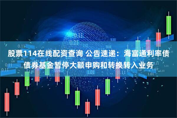 股票114在线配资查询 公告速递：海富通利率债债券基金暂停大额申购和转换转入业务