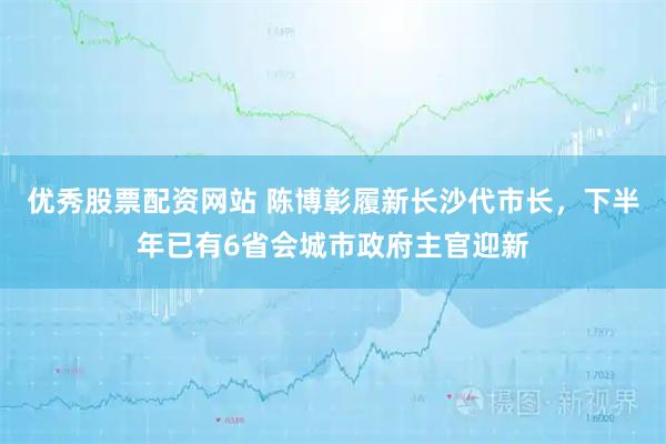优秀股票配资网站 陈博彰履新长沙代市长，下半年已有6省会城市政府主官迎新