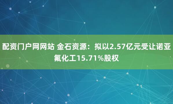 配资门户网网站 金石资源：拟以2.57亿元受让诺亚氟化工15.71%股权