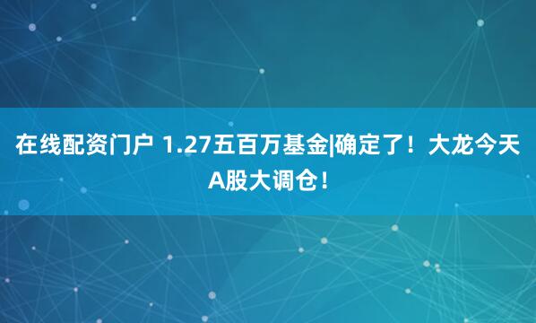 在线配资门户 1.27五百万基金|确定了！大龙今天A股大调仓！