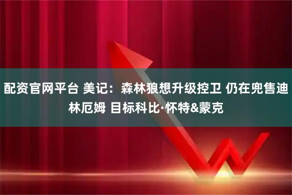 配资官网平台 美记：森林狼想升级控卫 仍在兜售迪林厄姆 目标科比·怀特&蒙克