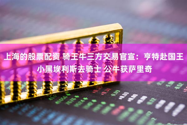 上海的股票配资 骑王牛三方交易官宣：亨特赴国王 小黑埃利斯去骑士 公牛获萨里奇