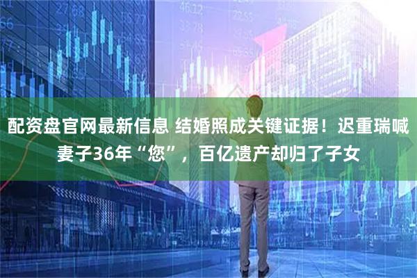 配资盘官网最新信息 结婚照成关键证据！迟重瑞喊妻子36年“您”，百亿遗产却归了子女