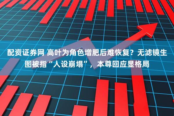 配资证券网 高叶为角色增肥后难恢复？无滤镜生图被指“人设崩塌”，本尊回应显格局