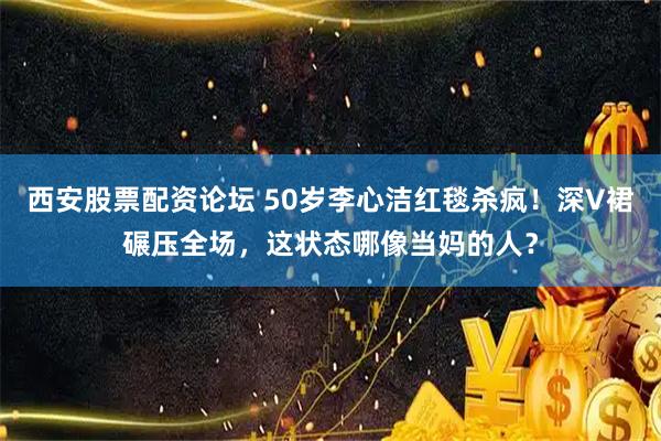 西安股票配资论坛 50岁李心洁红毯杀疯！深V裙碾压全场，这状态哪像当妈的人？