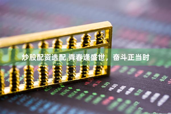 炒股配资选配 青春逢盛世，奋斗正当时