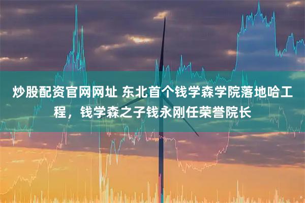 炒股配资官网网址 东北首个钱学森学院落地哈工程，钱学森之子钱永刚任荣誉院长