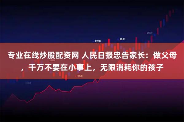 专业在线炒股配资网 人民日报忠告家长：做父母，千万不要在小事上，无限消耗你的孩子