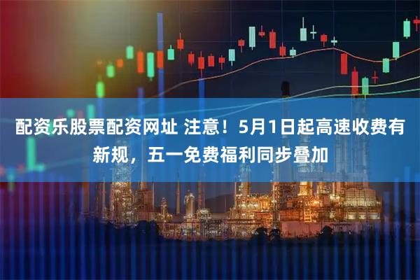 配资乐股票配资网址 注意！5月1日起高速收费有新规，五一免费福利同步叠加
