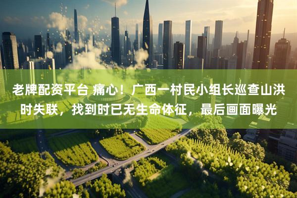 老牌配资平台 痛心！广西一村民小组长巡查山洪时失联，找到时已无生命体征，最后画面曝光