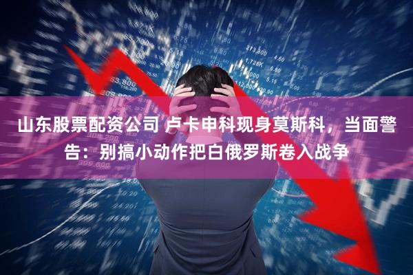 山东股票配资公司 卢卡申科现身莫斯科，当面警告：别搞小动作把白俄罗斯卷入战争