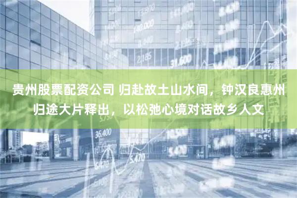 贵州股票配资公司 归赴故土山水间，钟汉良惠州归途大片释出，以松弛心境对话故乡人文