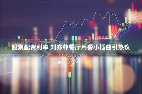 股票配资利率 刘亦菲餐厅用餐小插曲引热议