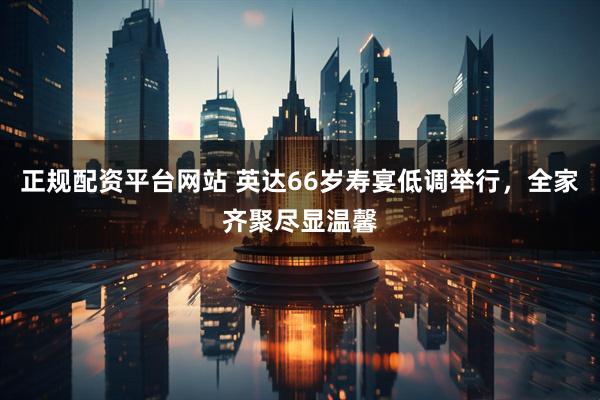 正规配资平台网站 英达66岁寿宴低调举行，全家齐聚尽显温馨