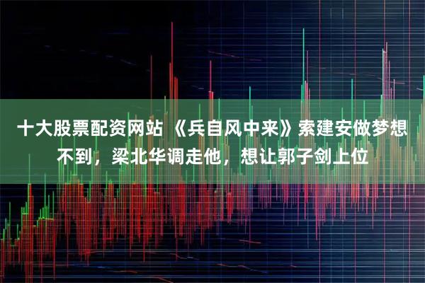 十大股票配资网站 《兵自风中来》索建安做梦想不到，梁北华调走他，想让郭子剑上位