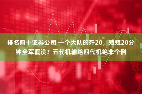 排名前十证券公司 一个大队的歼20，短短20分钟全军覆没？五代机输给四代机绝非个例