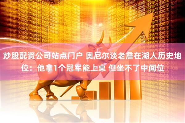 炒股配资公司站点门户 奥尼尔谈老詹在湖人历史地位：他拿1个冠军能上桌 但坐不了中间位