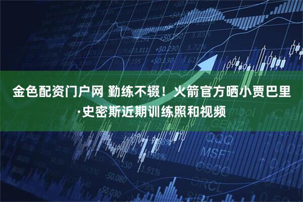 金色配资门户网 勤练不辍！火箭官方晒小贾巴里·史密斯近期训练照和视频