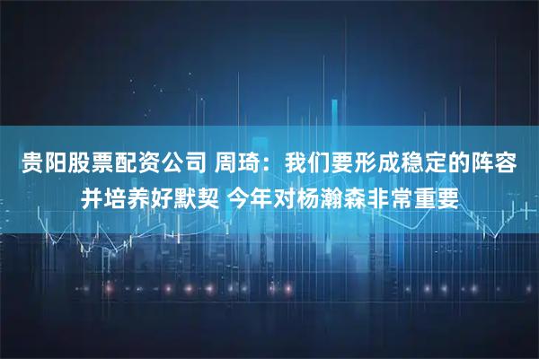 贵阳股票配资公司 周琦：我们要形成稳定的阵容并培养好默契 今年对杨瀚森非常重要