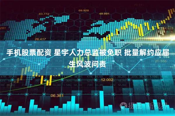 手机股票配资 星宇人力总监被免职 批量解约应届生风波问责