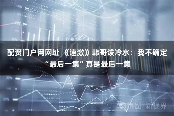 配资门户网网址 《速激》韩哥泼冷水：我不确定“最后一集”真是最后一集