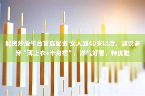 配资炒股平台首选配资 女人到40岁以后，建议多穿“薄上衣+半身裙”，洋气好看，特优雅